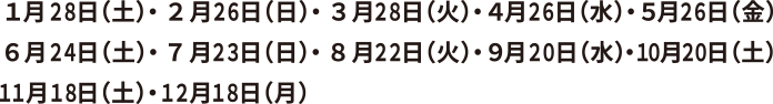 1月28日（土）,2月26日（日）,3月28日（火）,4月26日（水）,5月26日（金）
6月24日（土）,7月23日（日）,8月22日（火）,9月20日（水）,10月20日（土）,11月18日（土）,12月18日（月）